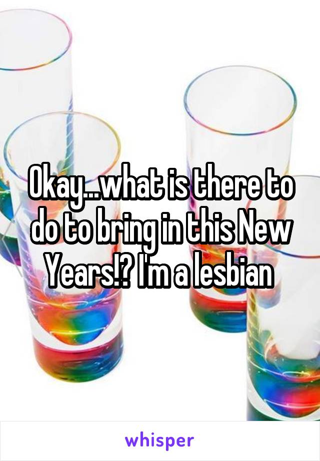 Okay...what is there to do to bring in this New Years!? I'm a lesbian 