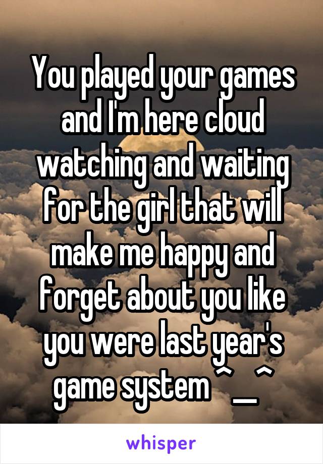 You played your games and I'm here cloud watching and waiting for the girl that will make me happy and forget about you like you were last year's game system ^__^