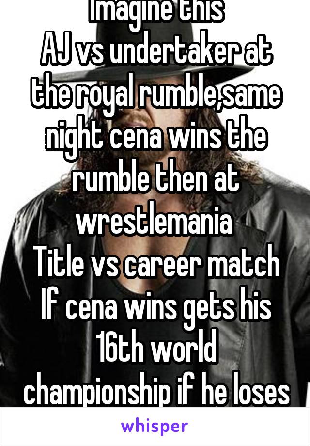 Imagine this
AJ vs undertaker at the royal rumble,same night cena wins the rumble then at wrestlemania 
Title vs career match
If cena wins gets his 16th world championship if he loses he has to retire