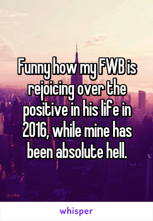 Funny how my FWB is rejoicing over the positive in his life in 2016, while mine has been absolute hell.