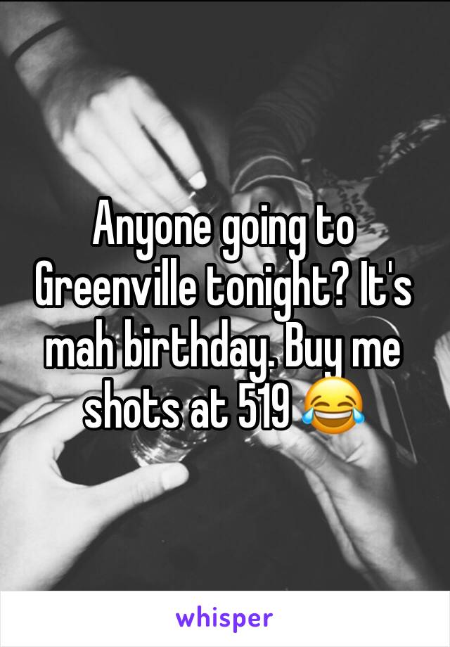 Anyone going to Greenville tonight? It's mah birthday. Buy me shots at 519 😂