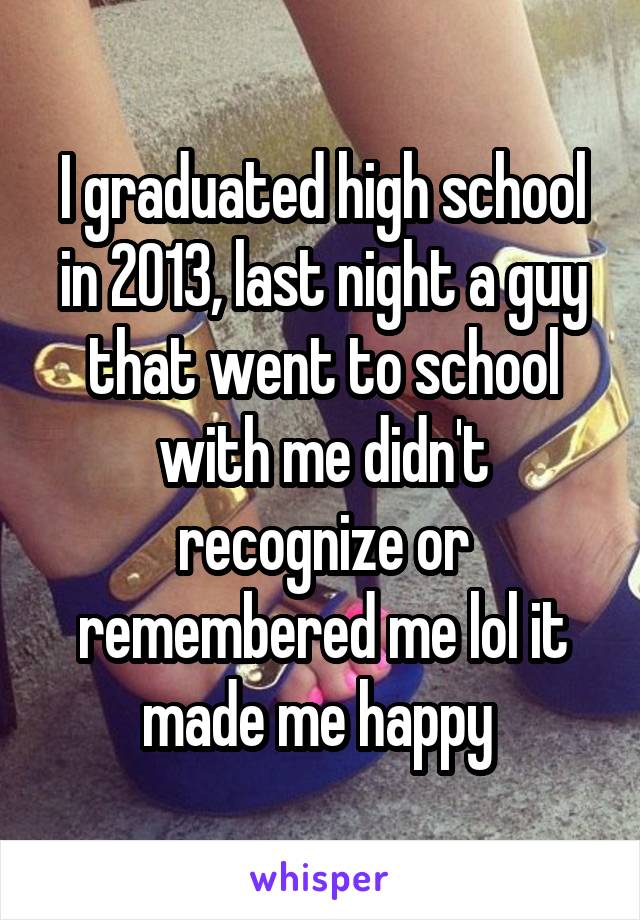 I graduated high school in 2013, last night a guy that went to school with me didn't recognize or remembered me lol it made me happy 