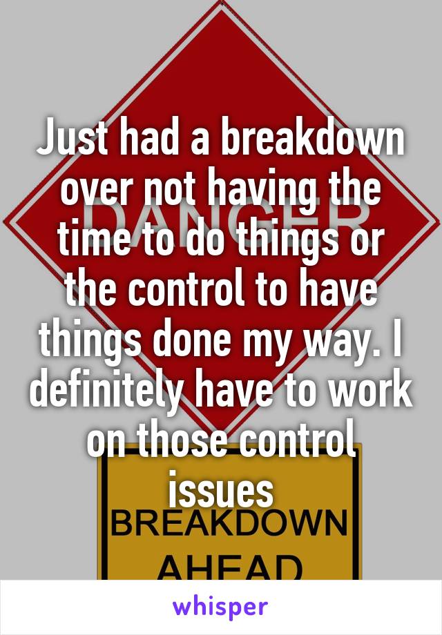 Just had a breakdown over not having the time to do things or the control to have things done my way. I definitely have to work on those control issues