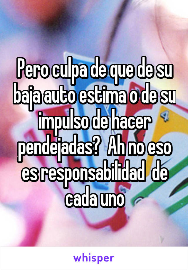 Pero culpa de que de su baja auto estima o de su impulso de hacer pendejadas?  Ah no eso es responsabilidad  de cada uno