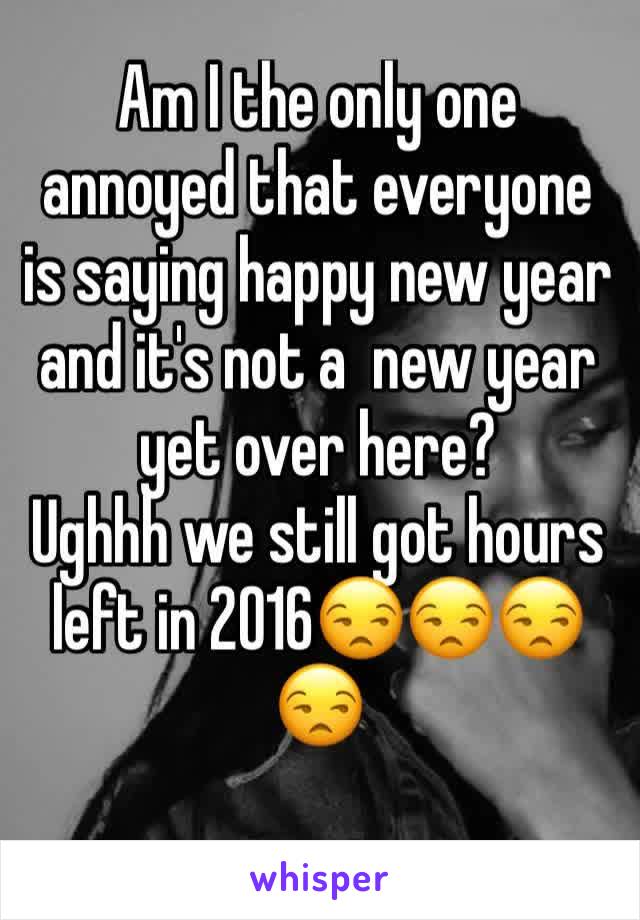 Am I the only one annoyed that everyone is saying happy new year and it's not a  new year yet over here?
Ughhh we still got hours left in 2016😒😒😒😒
