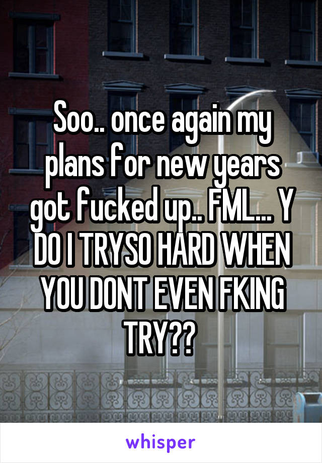 Soo.. once again my plans for new years got fucked up.. FML... Y DO I TRYSO HARD WHEN YOU DONT EVEN FKING TRY?? 