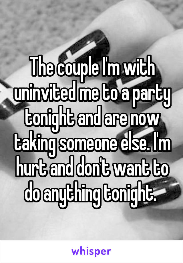 The couple I'm with uninvited me to a party tonight and are now taking someone else. I'm hurt and don't want to do anything tonight. 