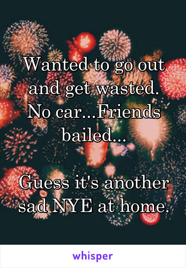 Wanted to go out and get wasted.
No car...Friends bailed...

Guess it's another sad NYE at home.