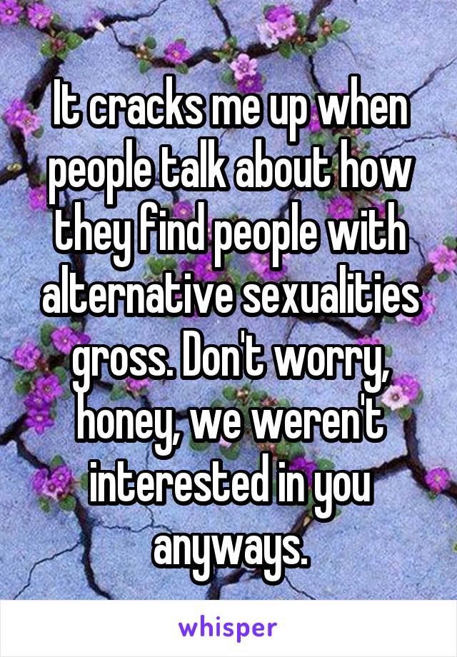 It cracks me up when people talk about how they find people with alternative sexualities gross. Don't worry, honey, we weren't interested in you anyways.