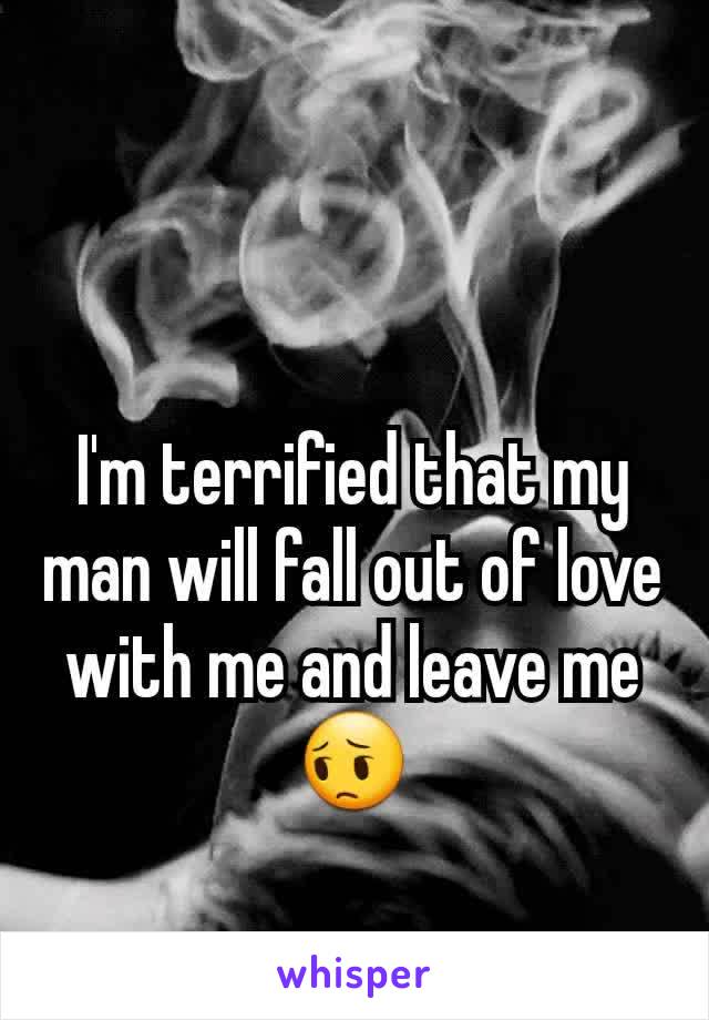 I'm terrified that my man will fall out of love with me and leave me 😔