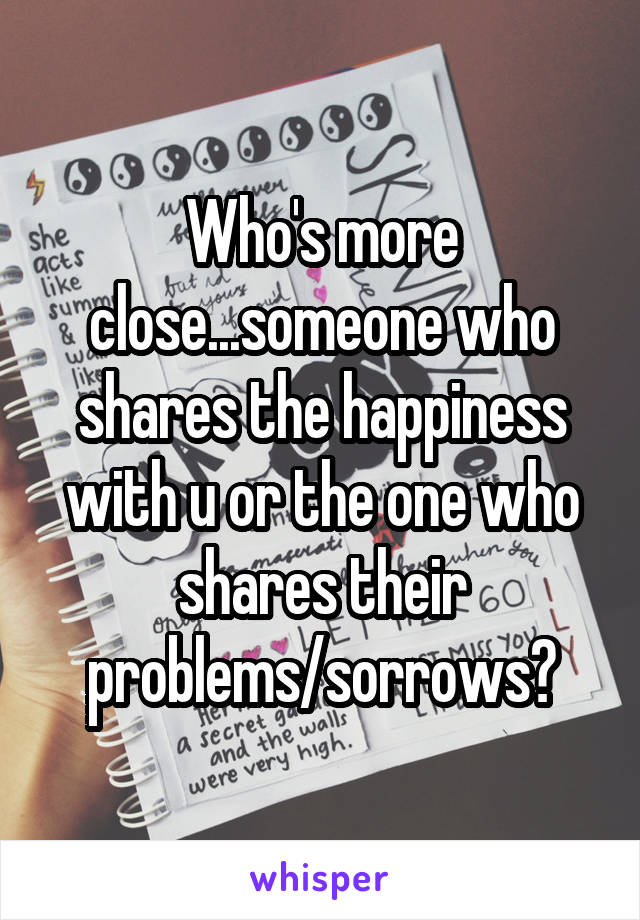 Who's more close...someone who shares the happiness with u or the one who shares their problems/sorrows?