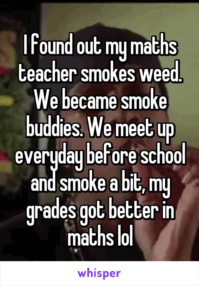 I found out my maths teacher smokes weed. We became smoke buddies. We meet up everyday before school and smoke a bit, my grades got better in maths lol