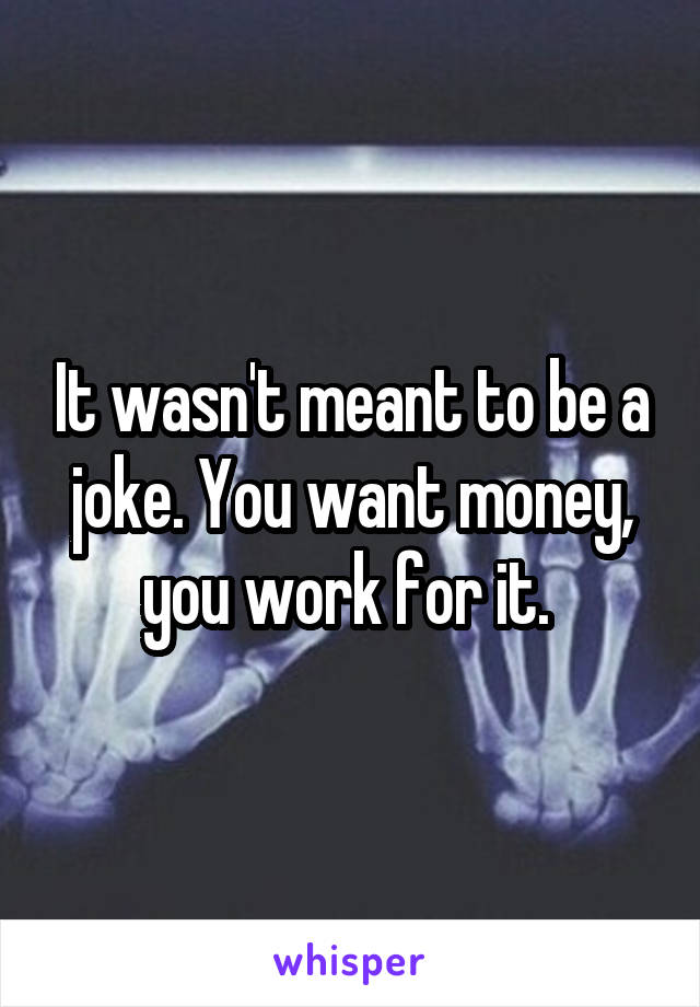 It wasn't meant to be a joke. You want money, you work for it. 