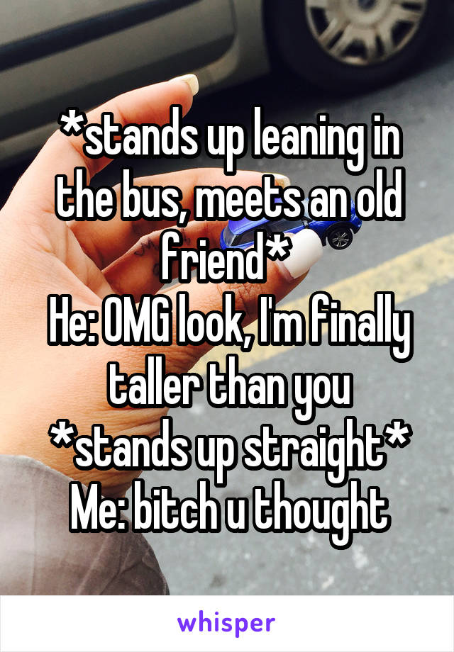 *stands up leaning in the bus, meets an old friend* 
He: OMG look, I'm finally taller than you
*stands up straight*
Me: bitch u thought