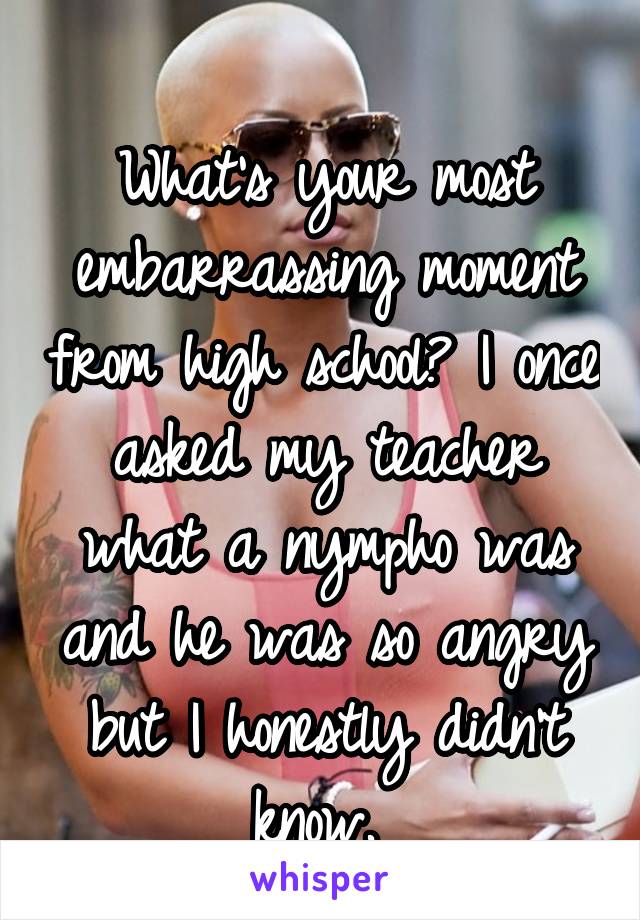 
What's your most embarrassing moment from high school? I once asked my teacher what a nympho was and he was so angry but I honestly didn't know. 