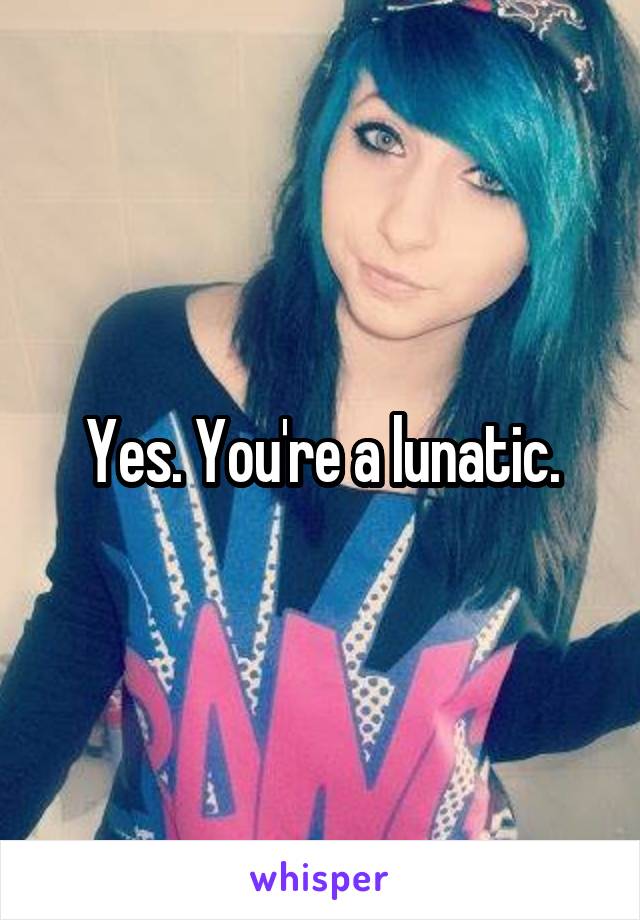 Yes. You're a lunatic.