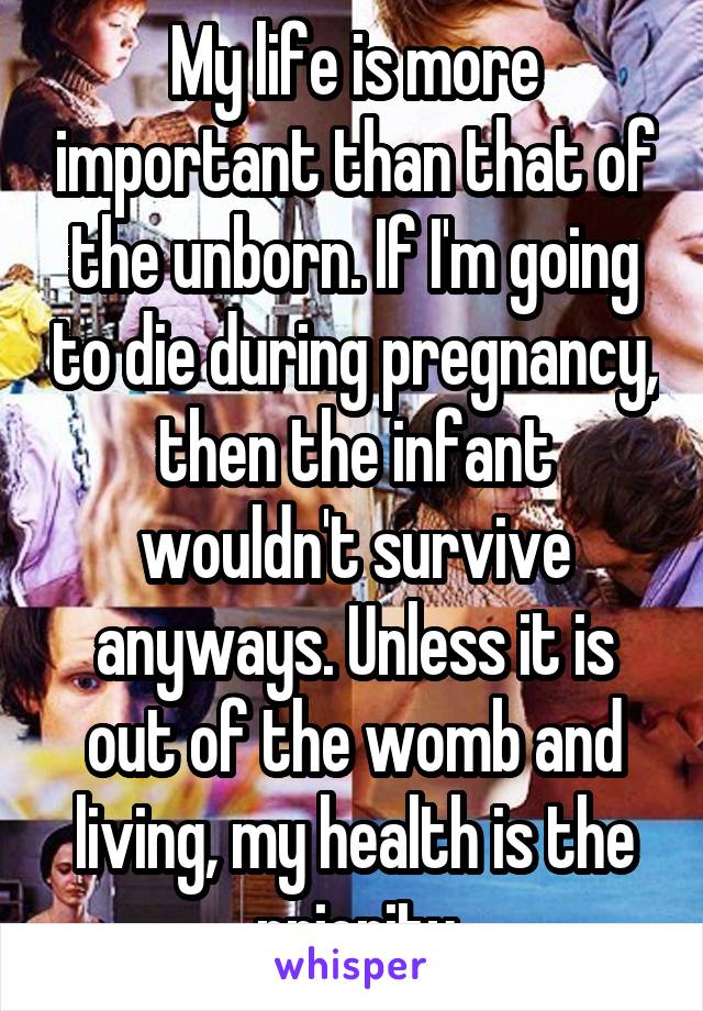 My life is more important than that of the unborn. If I'm going to die during pregnancy, then the infant wouldn't survive anyways. Unless it is out of the womb and living, my health is the priority