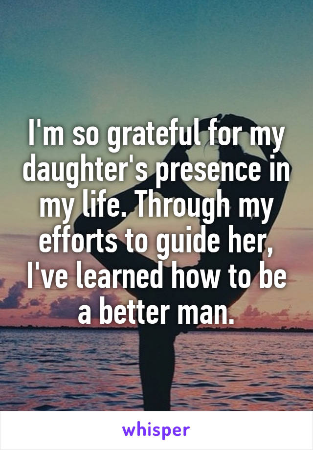 I'm so grateful for my daughter's presence in my life. Through my efforts to guide her, I've learned how to be a better man.