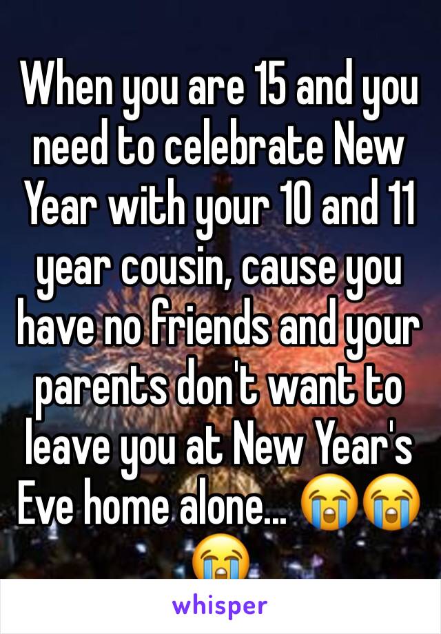 When you are 15 and you need to celebrate New Year with your 10 and 11 year cousin, cause you have no friends and your parents don't want to leave you at New Year's Eve home alone... 😭😭😭