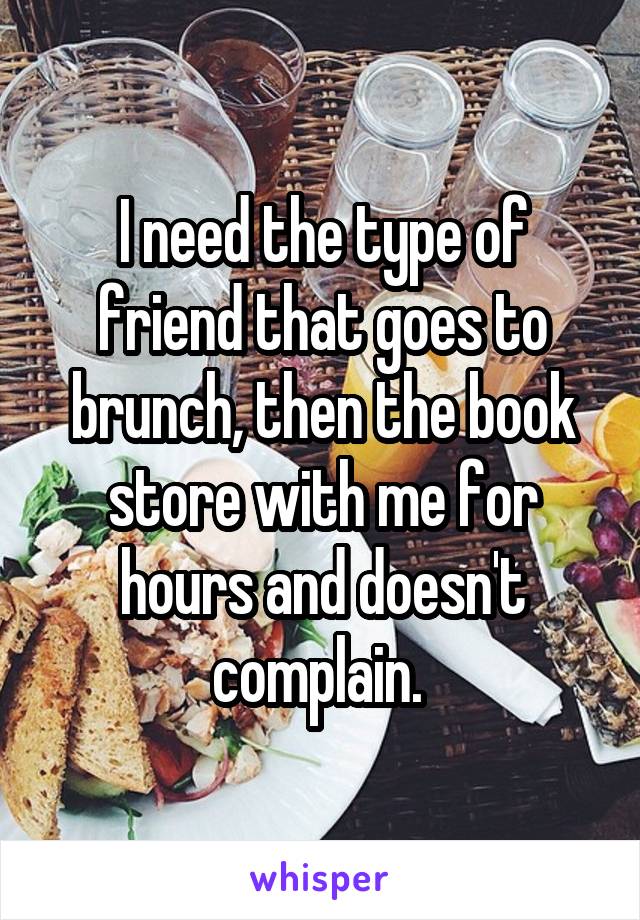 I need the type of friend that goes to brunch, then the book store with me for hours and doesn't complain. 