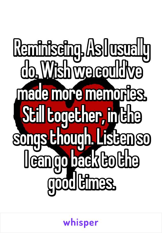 Reminiscing. As I usually do. Wish we could've made more memories. Still together, in the songs though. Listen so I can go back to the good times.