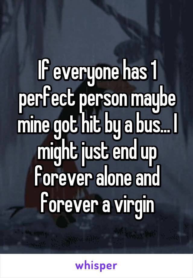 If everyone has 1 perfect person maybe mine got hit by a bus... I might just end up forever alone and forever a virgin