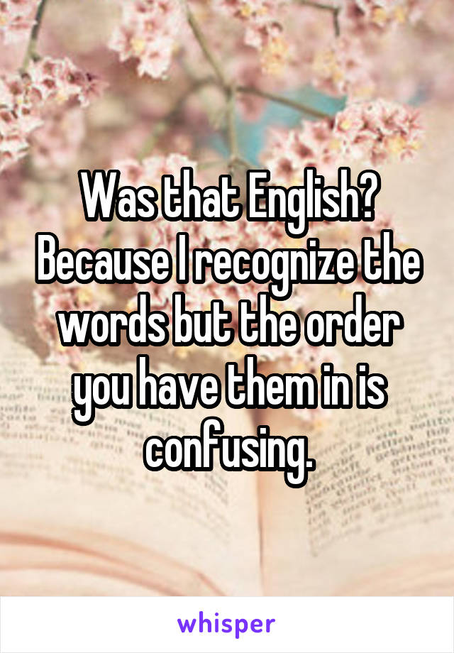 Was that English? Because I recognize the words but the order you have them in is confusing.