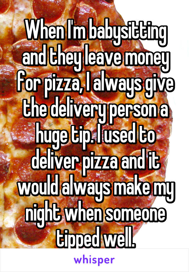 When I'm babysitting and they leave money for pizza, I always give the delivery person a huge tip. I used to deliver pizza and it would always make my night when someone tipped well.