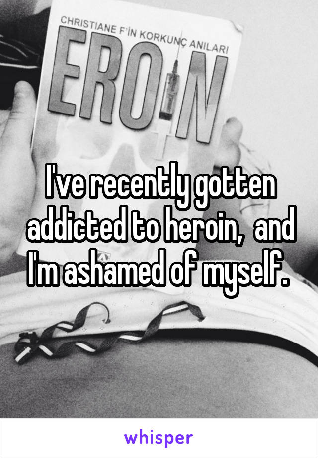 I've recently gotten addicted to heroin,  and I'm ashamed of myself. 