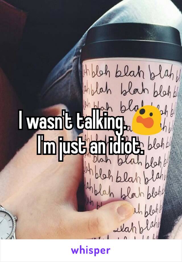 I wasn't talking. 😲 I'm just an idiot.