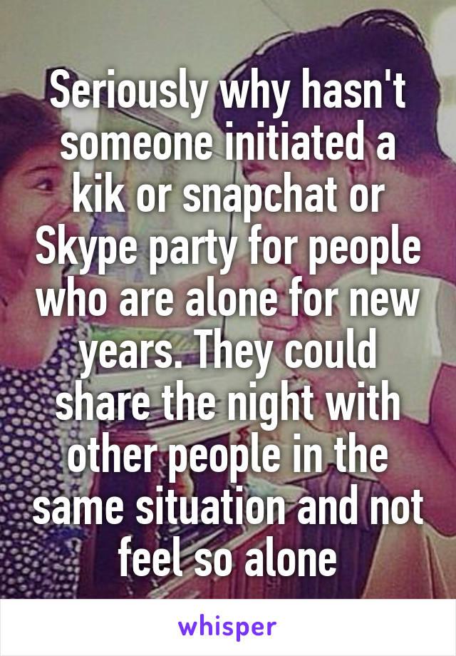 Seriously why hasn't someone initiated a kik or snapchat or Skype party for people who are alone for new years. They could share the night with other people in the same situation and not feel so alone