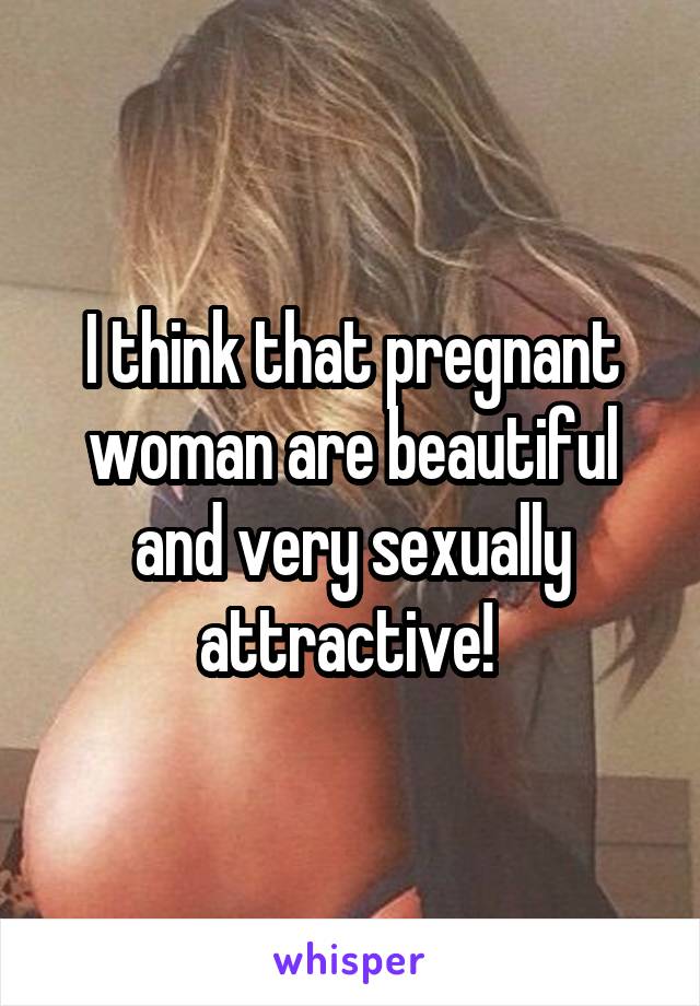 I think that pregnant woman are beautiful and very sexually attractive! 