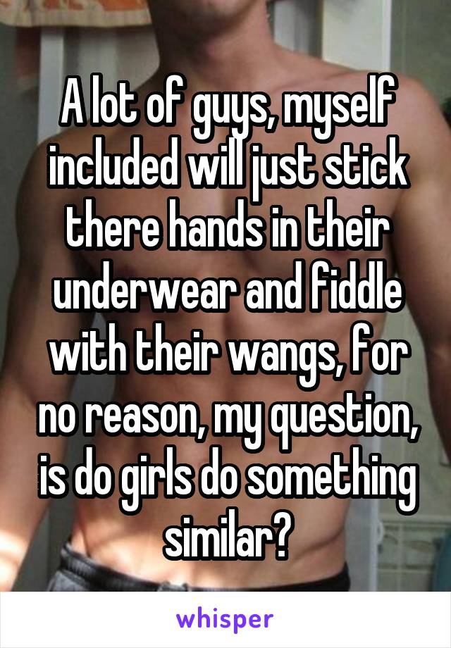 A lot of guys, myself included will just stick there hands in their underwear and fiddle with their wangs, for no reason, my question, is do girls do something similar?