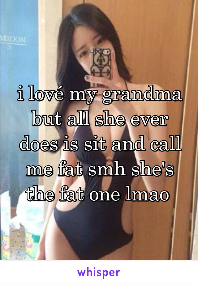 i lové my grandma but all she ever does is sit and call me fat smh she's the fat one lmao 