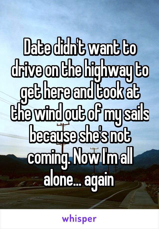 Date didn't want to drive on the highway to get here and took at the wind out of my sails because she's not coming. Now I'm all alone... again 