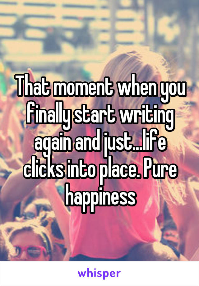 That moment when you finally start writing again and just...life clicks into place. Pure happiness