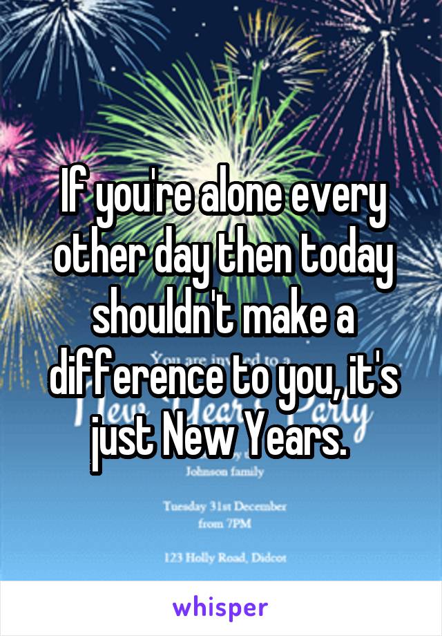 If you're alone every other day then today shouldn't make a difference to you, it's just New Years. 