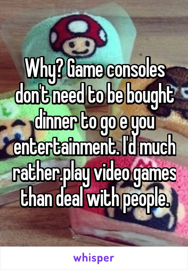 Why? Game consoles don't need to be bought dinner to go e you entertainment. I'd much rather.play video games than deal with people.