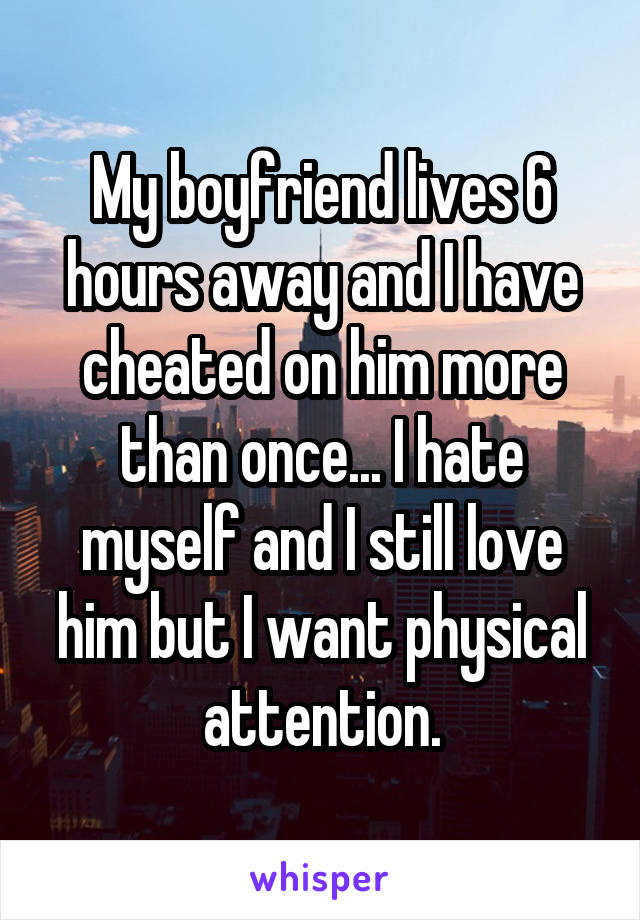 My boyfriend lives 6 hours away and I have cheated on him more than once... I hate myself and I still love him but I want physical attention.