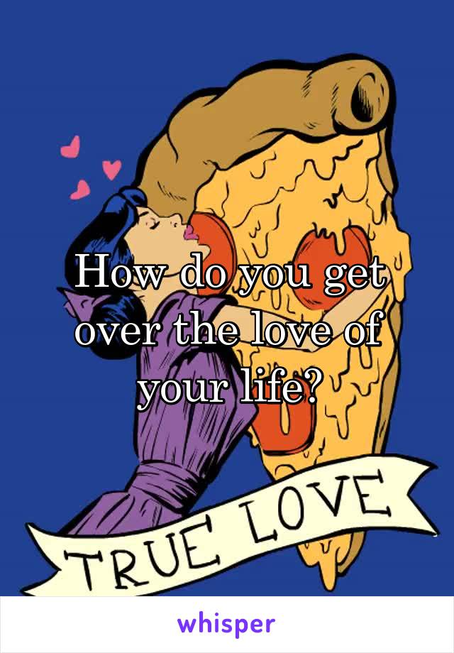 How do you get over the love of your life?