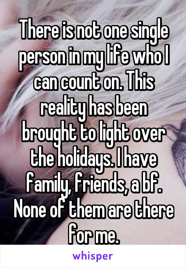 There is not one single person in my life who I can count on. This reality has been brought to light over the holidays. I have family, friends, a bf. None of them are there for me.