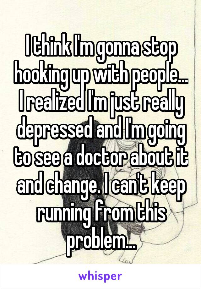 I think I'm gonna stop hooking up with people... I realized I'm just really depressed and I'm going to see a doctor about it and change. I can't keep running from this problem...