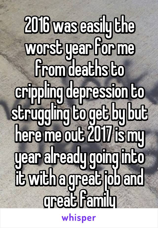 2016 was easily the worst year for me from deaths to crippling depression to struggling to get by but here me out 2017 is my year already going into it with a great job and great family