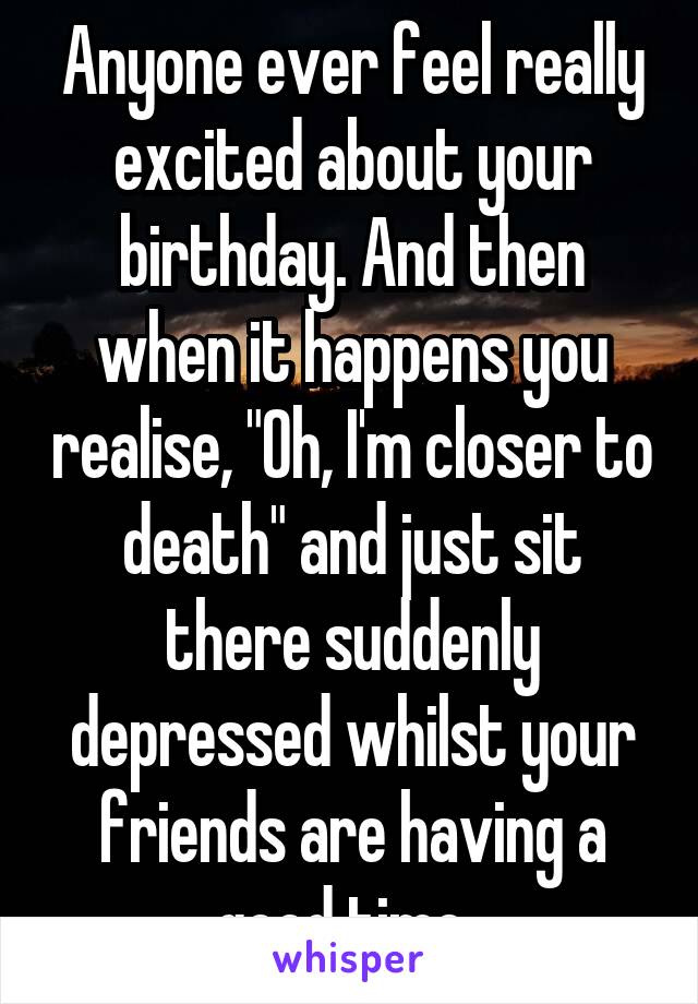 Anyone ever feel really excited about your birthday. And then when it happens you realise, "Oh, I'm closer to death" and just sit there suddenly depressed whilst your friends are having a good time. 