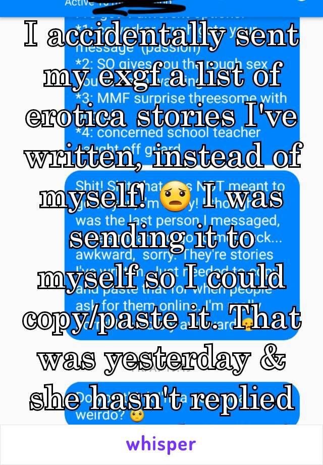 I accidentally sent my exgf a list of erotica stories I've written, instead of myself! 😦 I was sending it to myself so I could copy/paste it. That was yesterday & she hasn't replied to me explaining!