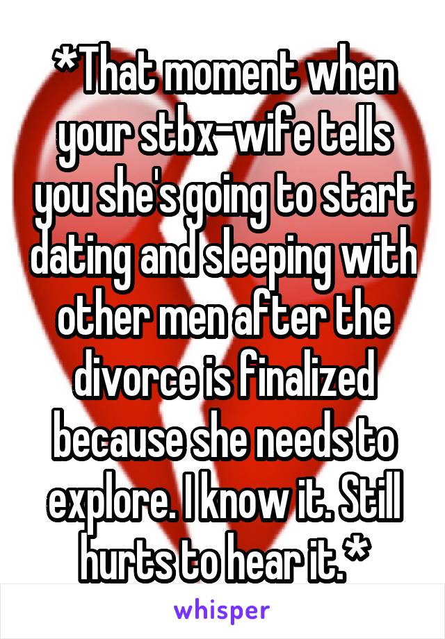 *That moment when your stbx-wife tells you she's going to start dating and sleeping with other men after the divorce is finalized because she needs to explore. I know it. Still hurts to hear it.*