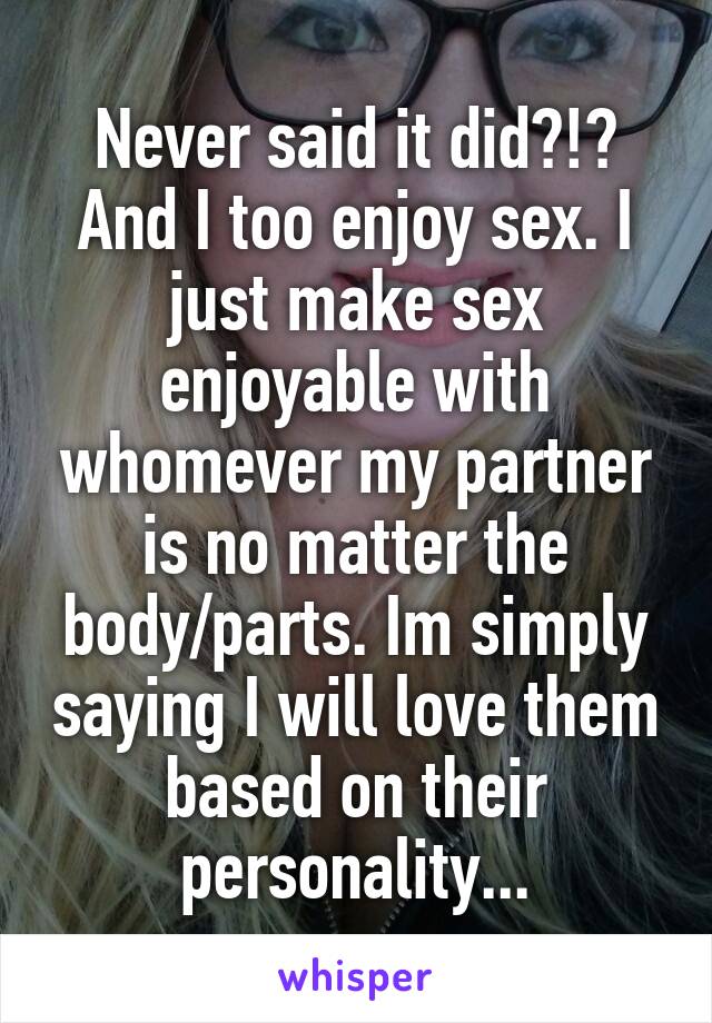 Never said it did?!? And I too enjoy sex. I just make sex enjoyable with whomever my partner is no matter the body/parts. Im simply saying I will love them based on their personality...