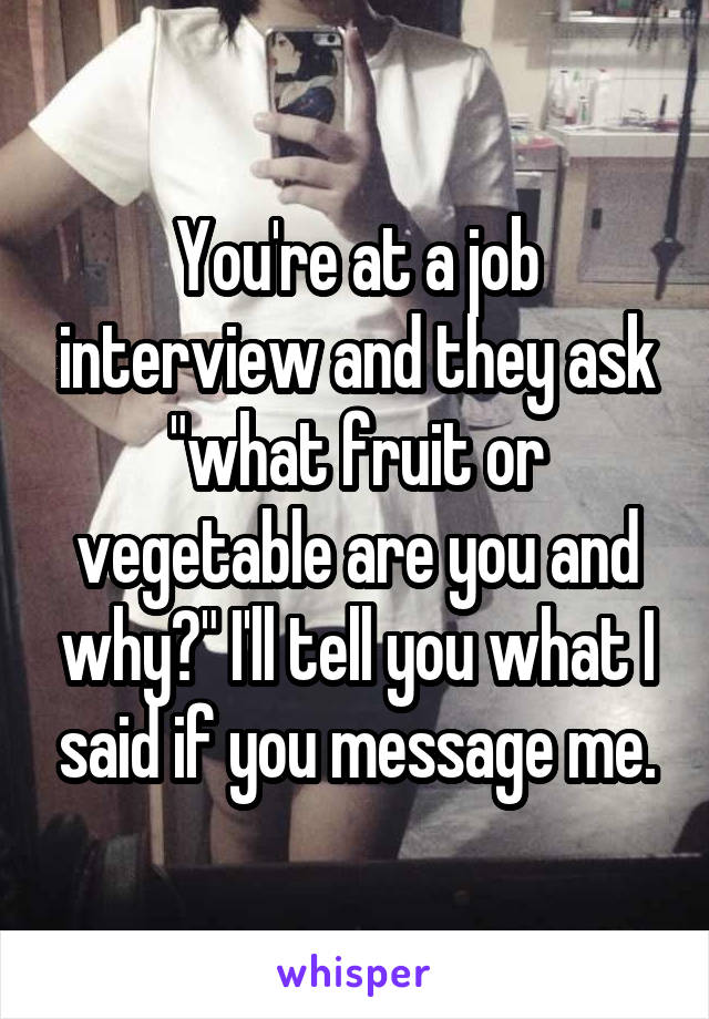 You're at a job interview and they ask "what fruit or vegetable are you and why?" I'll tell you what I said if you message me.