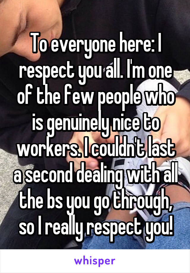 To everyone here: I respect you all. I'm one of the few people who is genuinely nice to workers. I couldn't last a second dealing with all the bs you go through, so I really respect you!