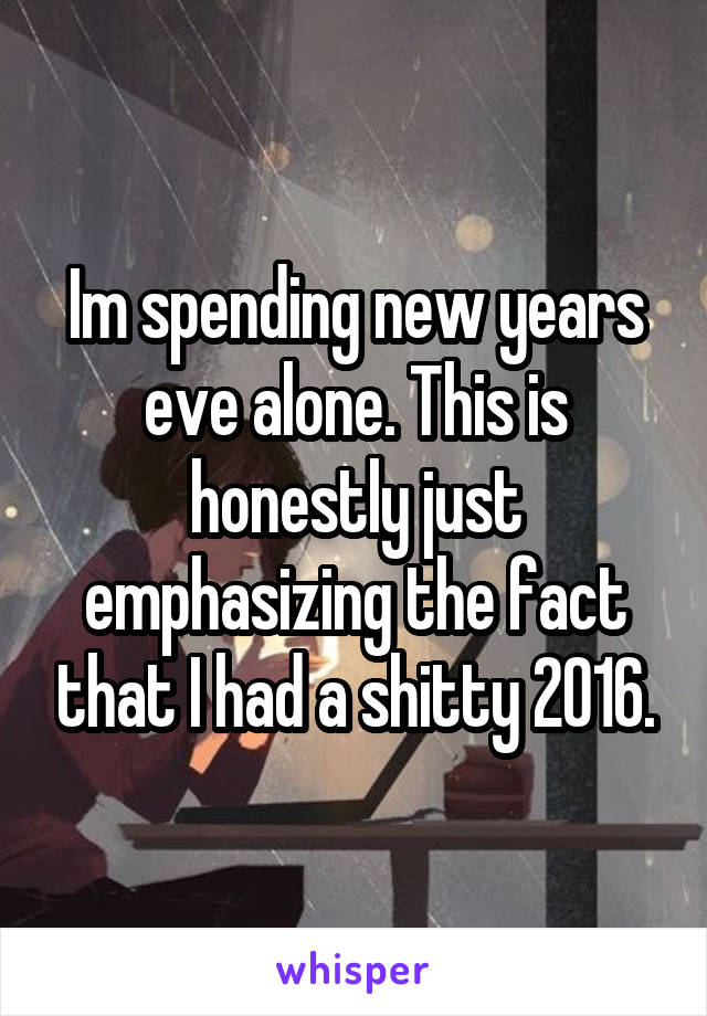 Im spending new years eve alone. This is honestly just emphasizing the fact that I had a shitty 2016.